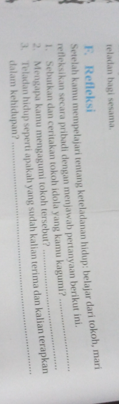 teladan bagi sesama. 
F. Refleksi 
Setelah kamu mempelajari tentang keteladanan hidup: belajar dari tokoh, mari 
refleksikan secara pribadi dengan menjawab pertanyaan berikut ini. 
1. Sebutkan dan ceritakan tokoh idola yang kamu kagumi? 
2. Mengapa kamu mengagumi tokoh tersebut? 
3. Teladan hidup seperti apakah yang sudah kalian terima dan kalian terapkan 
dalam kehidupan?