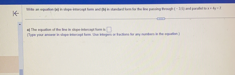 Write an equation (a) in slope-intercept form and (b) in standard form for the line passing through (-3,5) and parallel to x+4y=7. 
a) The equation of the line in slope-intercept form is □ 
(Type your answer in slope-intercept form. Use integers or fractions for any numbers in the equation.)