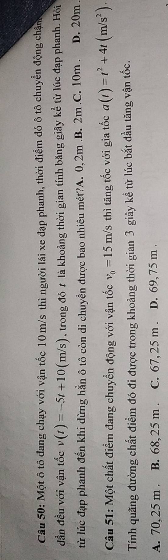 Một ô tô đang chạy với vận tốc 10m/s thì người lái xe đạp phanh, thời điểm đó ô tô chuyển động chậm
dần đều với vận tốc v(t)=-5t+10(m/s) , trong đó t là khoảng thời gian tính băng giây kể từ lúc đạp phanh. Hỏi
từ lúc đạp phanh đến khi dừng hẳn ô tô còn di chuyển được bao nhiêu mét?A. 0, 2m .B. 2m .C. 10m. D. 20m.
Câu 51: Một chất điểm đang chuyển động với vận tốc v_0=15m/s thì tăng tốc với gia tốc a(t)=t^2+4t(m/s^2). 
Tính quãng đường chất điểm đó đi được trong khoảng thời gian 3 giây kể từ lúc bắt đầu tăng vận tốc.
A. 70, 25 m. B. 68, 25 m. C. 67,25 m. D. 69, 75 m.