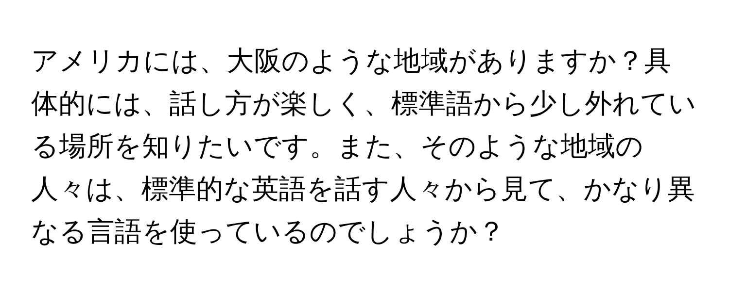 アメリカには、大阪のような地域がありますか？具体的には、話し方が楽しく、標準語から少し外れている場所を知りたいです。また、そのような地域の人々は、標準的な英語を話す人々から見て、かなり異なる言語を使っているのでしょうか？