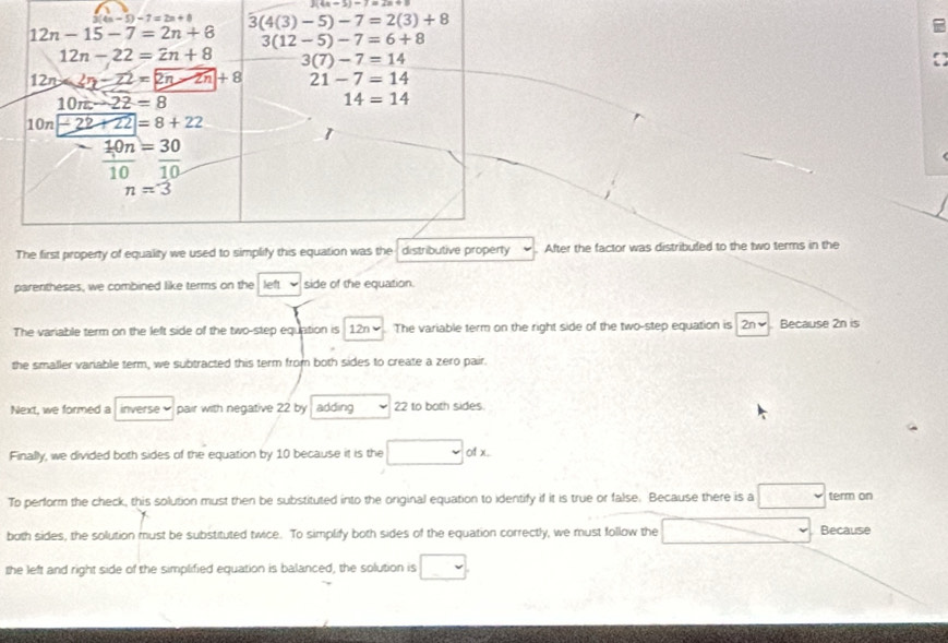 3(4n-3)-7=2n+9
a
After the factor was distribuled to the two terms in the
parentheses, we combined like terms on the left side of the equation.
The variable term on the left side of the two-step equation is 12n✔. The variable term on the right side of the two-step equation is 2n✔. Because 2n is
the smaller vanable term, we subtracted this term from both sides to create a zero pair.
Next, we formed a inverse pair with negative 22 by  adding 22 to both sides
Finally, we divided both sides of the equation by 10 because it is the volx
To perform the check, this solution must then be substituted into the original equation to identify if it is true or false. Because there is a term on
both sides, the solution must be substituted twice. To simplify both sides of the equation correctly, we must follow the Because
the left and right side of the simplified equation is balanced, the solution is