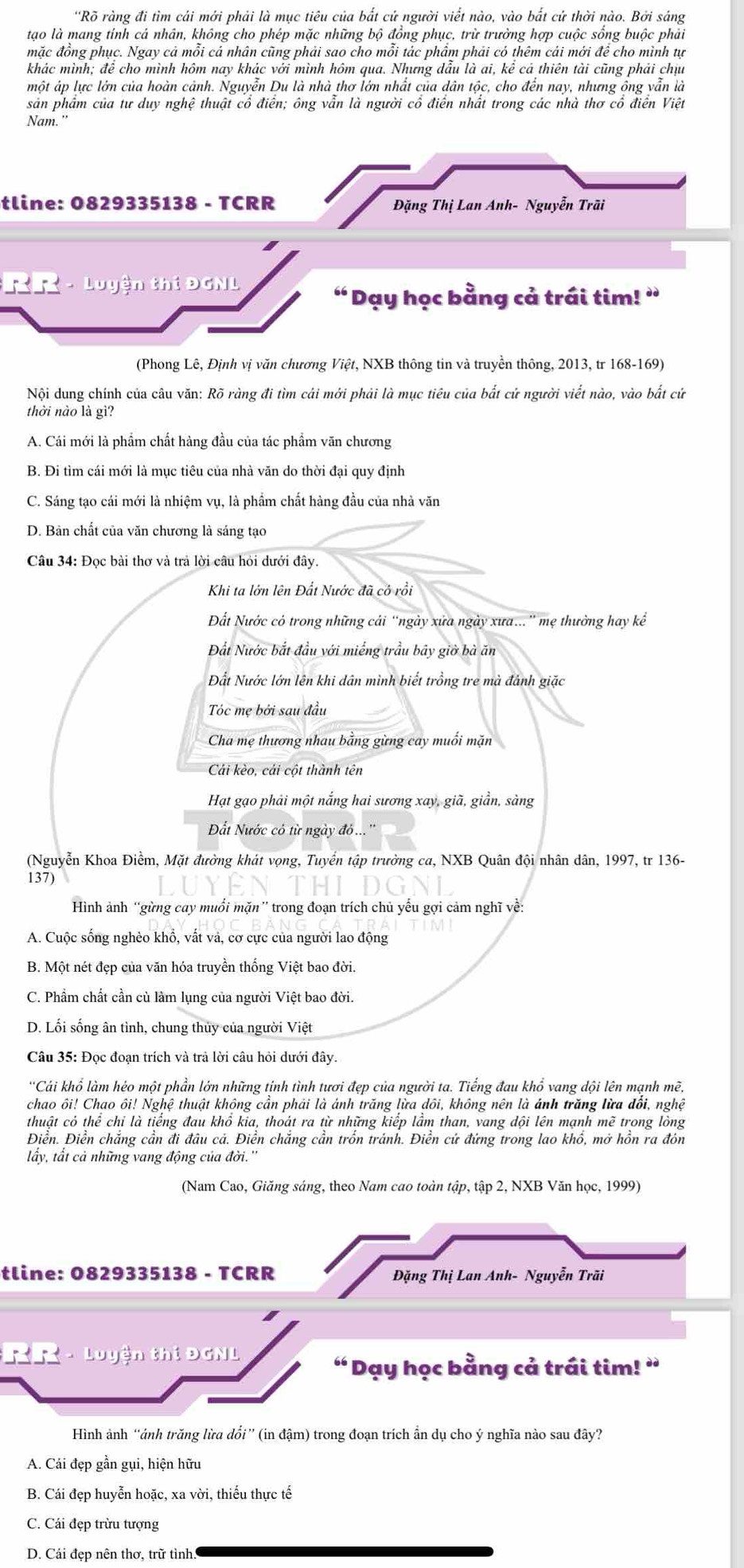 'Rỡ ràng đi tìm cái mới phải là mục tiêu của bắt cử người viết nào, vào bắt cứ thời nào. Bởi sáng
tạo là mang tính cá nhân, không cho phép mặc những bộ đồng phục, trừ trường hợp cuộc sống buộc phải
mặc đồng phục. Ngay cả mỗi cá nhân cũng phải sao cho mỗi tác phẩm phải có thêm cái mới để cho mình tự
khác mình; đề cho mình hôm nay khác với mình hôm qua. Nhưng dầu là ai, kê cá thiên tài cũng phái chịu
một áp lực lớn của hoàn cảnh. Nguyễn Du là nhà thơ lớn nhất của dân tộc, cho đến nay, nhưng ông vẫn là
sản phẩm của tư duy nghệ thuật cổ điển; ông vẫn là người cổ điển nhất trong các nhà thơ cổ điển Việt
Nam."
tline: 0829335138 - TCRR Đặng Thị Lan Anh- Nguyễn Trãi
RR - Luyện thí ĐGNL
“ Dạy học bằng cả trái tim! ”
(Phong Lê, Định vị văn chương Việt, NXB thông tin và truyền thông, 2013, tr 168-169)
Nội dung chính của câu văn: Rõ ràng đi tìm cái mới phải là mục tiêu của bắt cử người viết nào, vào bắt cử
thời nào là gì?
A. Cái mới là phẩm chất hàng đầu của tác phẩm văn chương
B. Đi tìm cái mới là mục tiêu của nhà văn do thời đại quy định
C. Sáng tạo cái mới là nhiệm vụ, là phẩm chất hàng đầu của nhà văn
D. Bản chất của văn chương là sáng tạo
Câu 34: Đọc bài thơ và trả lời câu hỏi dưới đây.
Khi ta lớn lên Đất Nước đã cô rồi
Đất Nước có trong những cải 'ngày xửa ngày xưa...'' mẹ thưởng hay kể
Đất Nước bắt đầu với miếng trầu bãy giờ bà ăn
Đất Nước lớn lên khi dân mình biết trồng tre mà đảnh giặc
Tóc mẹ bởi sau đầu
Cha mẹ thương nhau bằng gừng cay muối mặn
Cải kèo, cái cột thành tên
Hạt gạo phải một nắng hai sương xay, giã, giần, sàng
Đất Nước có từ ngày đ...''
(Nguyễn Khoa Điềm, Mặt đường khát vọng, Tuyển tập trường ca, NXB Quân đội nhân dân, 1997, tr 136-
137)
Hình ảnh “gừng cay muối mặn” trong đoạn trích chủ yếu gợi cảm nghĩ về:
A. Cuộc sống nghèo khổ, vất và, cơ cực của người lao động
B. Một nét đẹp của văn hóa truyền thống Việt bao đời.
C. Phầm chất cần cù làm lụng của người Việt bao đời.
D. Lối sống ân tình, chung thủy của người Việt
Câu 35: Đọc đoạn trích và trả lời câu hỏi dưới đây.
''Cái khổ làm héo một phần lớn những tịnh tình tươi đẹp của người ta. Tiếng đau khổ vang dội lên mạnh mẽ,
chao ôi! Chao ôi! Nghệ thuật không cần phải là ánh trăng lừa dôi, không nên là ánh trăng lừa đổi, nghệ
thuật có thể chỉ là tiếng đau khổ kia, thoát ra từ những kiếp lầm than, vang dội lên mạnh mẽ trong lòng
Điển. Điễn chắng cần đi đâu cả. Điễn chăng cần trồn tránh. Điễn cứ đứng trong lao khổ, mở hồn ra đón
lấy, tất cả những vang động của đời.''
(Nam Cao, Giăng sáng, theo Nam cao toàn tập, tập 2, NXB Văn học, 1999)
tline: 0829335138 - TCRR  Đặng Thị Lan Anh- Nguyễn Trãi
RR - Luyện thi ĐGNL
“ Dạy học bằng cả trái tim! ”
Hình ảnh “ảnh trăng lừa dổi” (in đậm) trong đoạn trích ẩn dụ cho ý nghĩa nào sau đây?
A. Cái đẹp gần gụi, hiện hữu
B. Cái đẹp huyễn hoặc, xa vời, thiếu thực tế
C. Cái đẹp trừu tượng
D. Cái đẹp nên thơ, trữ tình.