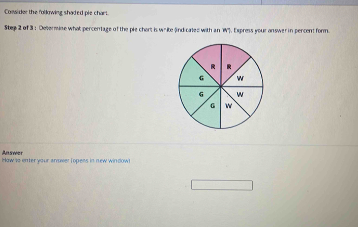 Consider the following shaded pie chart. 
Step 2 of 3 : Determine what percentage of the pie chart is white (indicated with an 'W'). Express your answer in percent form. 
Answer 
How to enter your answer (opens in new window)