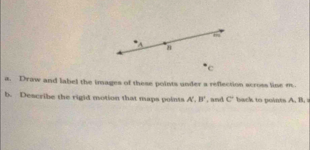 A B
c
a. Draw and label the images of these points under a reflection across line m. 
b. Describe the rigid motion that maps points A', B' , and C' back to points A. B.