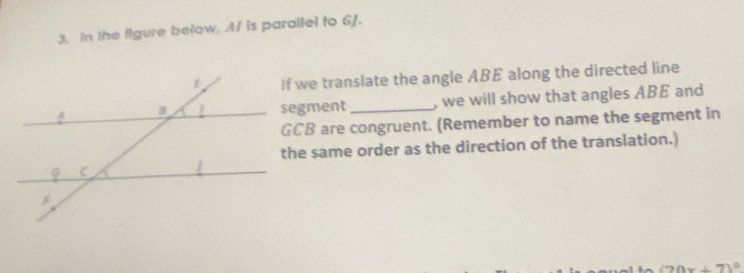 In the figure below. A/ is parallel to 6J. 
If we translate the angle ABE along the directed line 
segment_ , we will show that angles ABE and
GCB are congruent. (Remember to name the segment in 
the same order as the direction of the translation.)
m∠ O