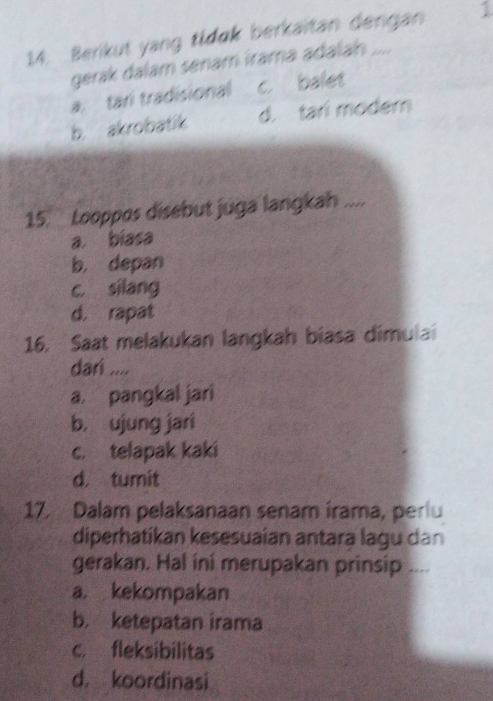 Berikut yang tidøk berkaitan dengan
1
gerak dalam senam írama adalah ....
a. tari tradisional c. balet
b. akrobatik d. tari modern
15. Looppos disebut juga langkah ....
a. biasa
b， depan
c. silang
d. rapat
16. Saat melakukan langkah biasa dimulai
darí ....
a. pangkal jari
b， ujung jari
c. telapak kaki
d. tumit
17. Dalam pelaksanaan senam irama, perlu
diperhatikan kesesuaian antara lagu dan
gerakan. Hal ini merupakan prinsip ....
a. kekompakan
b. ketepatan irama
c. fleksibilitas
d， koordinasi