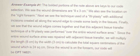 Answer Example #1: The bolded portions of the note above are keys to our code 
selection. We see the wound dimensions are " 8* 3cm." We also see the location on 
the “right forearm.” Next we see the technique used of a “W-plasty” with additional 
incisions created all along the wound edge to create some laxity in the tissues. Finally, 
we see that the wound edges comes together and that this adjacent tissue transfer 
technique of a W-plasty was performed "over the entire wound surface area." Since the 
entire wound surface area was repaired with adjacent tissue transfer, we will multiply 
the length (8 cm) by the width (3 cm) to calculate the total square centimeters of the 
wound which is 24 sq cm. Since the wound is on the forearm, our code will 
be CPT 14021.