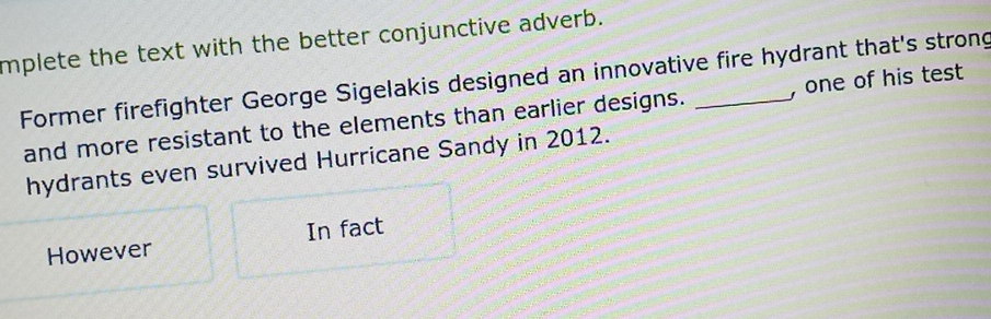 mplete the text with the better conjunctive adverb. 
Former firefighter George Sigelakis designed an innovative fire hydrant that's strong , one of his test 
and more resistant to the elements than earlier designs. 
hydrants even survived Hurricane Sandy in 2012. 
However In fact