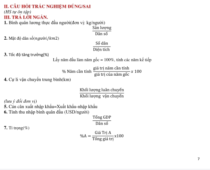 CÂU HI TRÁC NGHIỆM ĐÚNG/SAI 
(HS tự ôn tập) 
III. TRẢ LỜI NGÁN. 
1. Bình quân lương thực đầu người(đơn vị: kg/người)
 Sanlurqng/Dansdelta  
2. Mật độ dân số(người / km2)
 Sdelta dan/Dientich 
3. Tốc độ tăng trưởng(%) 
Lấy năm đầu làm năm gwidehat Oc=100% , tính các năm kế tiếp
% Năm cần tính  giatrinamcantinh/giantintricianatm100 
4. Cự li vận chuyển trung bình(km)
frac Khdelta ilurongluhat anchuyhat enKhdelta ilurghuyehuyhat en
(lưu ý đổi đơn vị) 
5. Cản cân xuất nhập khẩu=Xuất khẩu-nhập khẩu 
6. Tính thu nhập bình quân đầu (USD/người)
 TongGDP/Dans6 
7. Ti trọng(%)
% A= GiaTriA/Tdelta nggiatri * 100
7