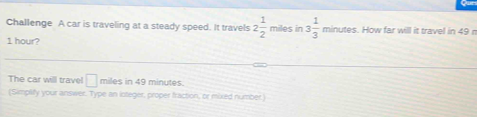 Challenge A car is traveling at a steady speed. It travels 2 1/2 miles in 3 1/3 minutes. How far will it travel in 49 n
1 hour? 
The car will travel □ miles in 49 minutes. 
(Simplify your answer. Type an integer, proper fraction, or mixed number.)