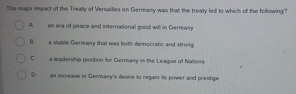 The major impact of the Treaty of Versailles on Germany was that the treaty led to which of the following?
A an era of peace and international good will in Germany
B a stable Germany that was both democratic and strong
Cí a leadership position for Germany in the League of Nations
D an increase in Germany's desire to regain its power and prestige