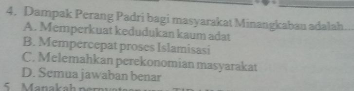 Dampak Perang Padri bagi masyarakat Minangkabau adalah
A. Memperkuat kedudukan kaum adat
B. Mempercepat proses Islamisasi
C. Melemahkan perekonomian masyarakat
D. Semua jawaban benar
5 Manakah n