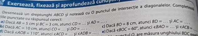 Exersează, fixează și aprofundează cunuștii 
Deseneazá un dreptunghi ABCD și notează cu O punctul de intersecţie a diagonalelor, Complete 
tille punctate cu räspunsul corect: 
a) Dacâ AB=5cm sī BC=3cm atunci CD= _si AD= _ BO=8cm , atunci BD= _ 5 AC= _ 
c) Dacă 
b) Dacá AC=10cm , atunci CO=...siDO=
d) Dacã ∠ AOB=110° , atunci ∠ ACD= _.si _ _e) Dacã 3 ∠ BOC=60° , atunci ∠ BAO= ...si __ 
ctul o, re măsura unghiului BD e