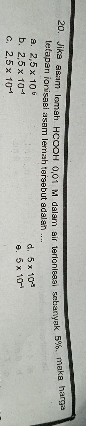Jika asam lemah HCOOH 0,01 M dalam air terionisasi sebanyak 5%, maka harga
tetapan ionisasi asam lemah tersebut adalah ....
a. 2,5* 10^(-5)
d. 5* 10^(-5)
b. 2,5* 10^(-4) 5* 10^(-4)
e.
C. 2,5* 10^(-4)