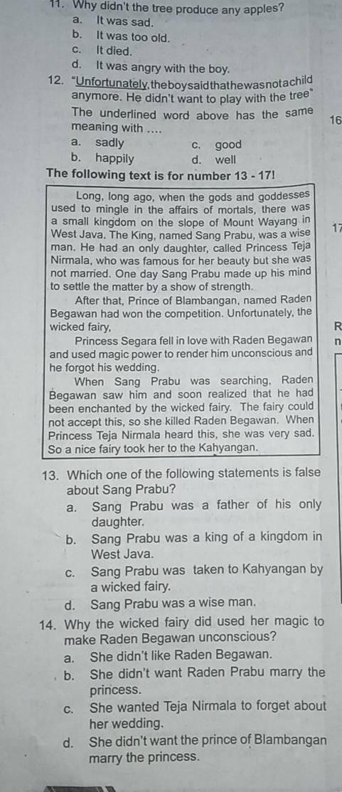 Why didn't the tree produce any apples?
a. It was sad.
b. It was too old.
c. It died.
d. It was angry with the boy.
12. “Un fortunately, the boy said thathewas not a child
anymore. He didn't want to play with the tree"
The underlined word above has the same 16
meaning with ....
a. sadly c. good
b. happily d. well
The following text is for number 13 - 17!
Long, long ago, when the gods and goddesses
used to mingle in the affairs of mortals, there was
a small kingdom on the slope of Mount Wayang in 17
West Java. The King, named Sang Prabu, was a wise
man. He had an only daughter, called Princess Teja
Nirmala, who was famous for her beauty but she was
not married. One day Sang Prabu made up his mind
to settle the matter by a show of strength.
After that, Prince of Blambangan, named Raden
Begawan had won the competition. Unfortunately, the
wicked fairy, R
Princess Segara fell in love with Raden Begawan n
and used magic power to render him unconscious and
he forgot his wedding.
When Sang Prabu was searching, Raden
Begawan saw him and soon realized that he had
been enchanted by the wicked fairy. The fairy could
not accept this, so she killed Raden Begawan. When
Princess Teja Nirmala heard this, she was very sad.
So a nice fairy took her to the Kahyangan.
13. Which one of the following statements is false
about Sang Prabu?
a. Sang Prabu was a father of his only
daughter.
b. Sang Prabu was a king of a kingdom in
West Java.
c. Sang Prabu was taken to Kahyangan by
a wicked fairy.
d. Sang Prabu was a wise man.
14. Why the wicked fairy did used her magic to
make Raden Begawan unconscious?
a. She didn't like Raden Begawan.
b. She didn't want Raden Prabu marry the
princess.
c. She wanted Teja Nirmala to forget about
her wedding.
d. She didn't want the prince of Blambangan
marry the princess.