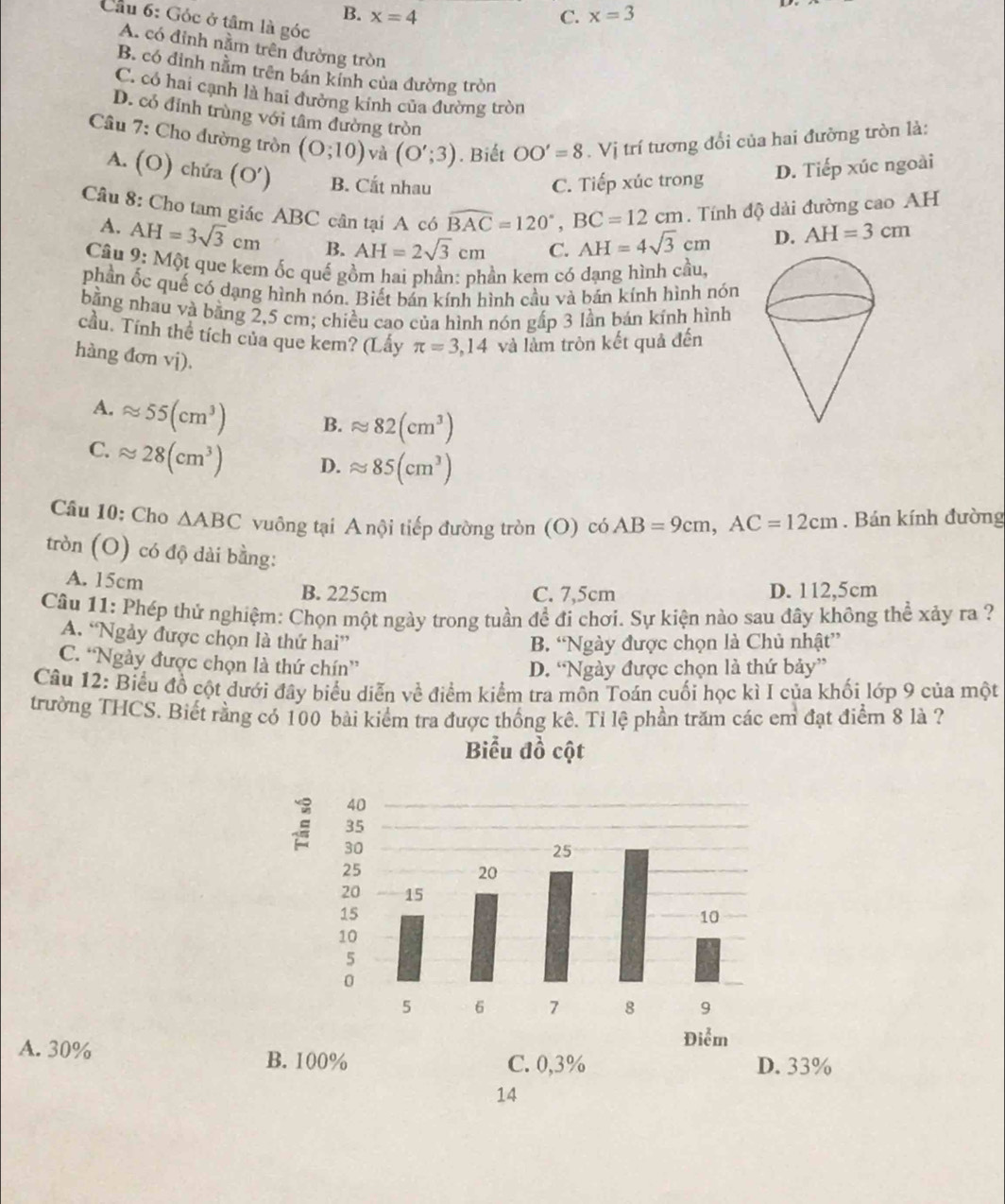 B. x=4 C. x=3
Cầu 6: Góc ở tâm là góc
A. có đỉnh nằm trên đường tròn
B. có đỉnh nằm trên bán kính của đường tròn
C. có hai cạnh là hai đường kinh của đường tròn
D. có đỉnh trùng với tâm đường tròn
Câu 7: Cho đường tròn (0;10) và (O';3). Biết OO'=8. Vị trí tương đổi của hai đưỡng tròn là:
A. (O) chứa (O') B. Cất nhau
C. Tiếp xúc trong D. Tiếp xúc ngoài.  Tính độ dài đường cao AH
Câu 8: Cho tam giác ABC cân tại A có widehat BAC=120°,BC=12cm AH=4sqrt(3)cm D. AH=3cm
A. AH=3sqrt(3)cm B. AH=2sqrt(3)cm C.
Câu 9: Một que kem ốc quế gồm hai phần: phần kem có đạng hình cầu,
phần ốc quế có dạng hình nón. Biết bán kính hình cầu và bán kính hình nón
bằng nhau và bằng 2,5 cm; chiều cao của hình nón gấp 3 lần bán kính hình
cầu. Tính thể tích của que kem? (Lấy π =3,14 và làm tròn kết quả đến
hàng đơn vj).
A. approx 55(cm^3) B. approx 82(cm^3)
C. approx 28(cm^3) D. approx 85(cm^3)
Câu 10: Cho △ ABC vuông tại A nội tiếp đường tròn (O) c6AB=9cm,AC=12cm. Bán kính đường
tròn (O) có độ dài bằng:
A. 15cm B. 225cm C. 7,5cm D. 112,5cm
Câu 11: Phép thứ nghiệm: Chọn một ngày trong tuần để đi chơi. Sự kiện nào sau đây không thể xảy ra ?
A. “Ngày được chọn là thứ hai”
B. “Ngày được chọn là Chủ nhật”
C. “Ngày được chọn là thứ chín”
D. “Ngày được chọn là thứ bảy”
Câu 12: Biểu đồ cột dưới đây biểu diễn về điểm kiểm tra mồn Toán cuối học kì I của khối lớp 9 của một
trường THCS. Biết rằng có 100 bài kiểm tra được thống kê. Tỉ lệ phần trăm các em đạt điểm 8 là ?
Biểu đồ cột
A. 30% 33%