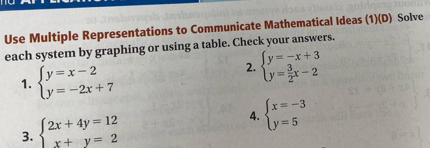 Use Multiple Representations to Communicate Mathematical Ideas (1)(D) Solve 
each system by graphing or using a table. Check your answers. 
1. beginarrayl y=x-2 y=-2x+7endarray.
2. beginarrayl y=-x+3 y= 3/2 x-2endarray.
3. beginarrayl 2x+4y=12 x+y=2endarray.
4. beginarrayl x=-3 y=5endarray.