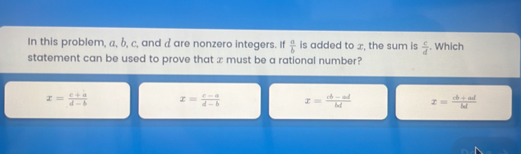 In this problem, a, b, c, and a are nonzero integers. If is added to x, the sum is  c/d . Which
 a/b 
statement can be used to prove that x must be a rational number?
x= (c+a)/d-b 
x= (c-a)/d-b 
x= (cb-ad)/bd 
x= (cb+ad)/bd 