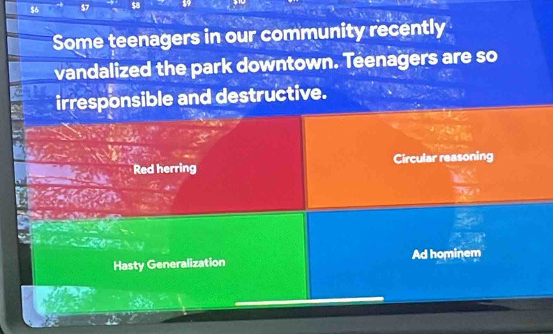 $6 S7
Some teenagers in our community recently
vandalized the park downtown. Teenagers are so
irresponsible and destructive.
Red herring Circular reasoning
Ad hominem
Hasty Generalization