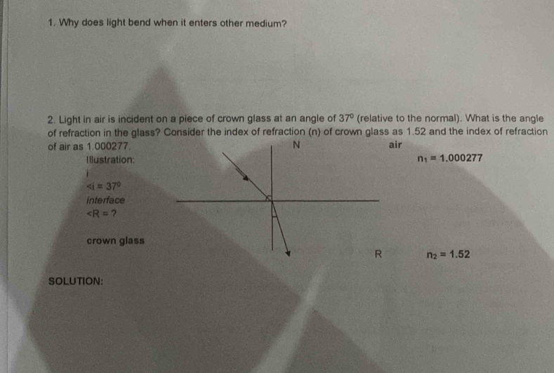 Why does light bend when it enters other medium? 
2. Light in air is incident on a piece of crown glass at an angle of 37° (relative to the normal). What is the angle 
of refraction in the glass? Consider the index of refraction (n) of crown glass as 1.52 and the index of refraction 
of air as 1.000277.ir 
Illustration: n_1=1.000277
∠ i=37°
interface
∠ R= ? 
crown glass
n_2=1.52
SOLUTION: