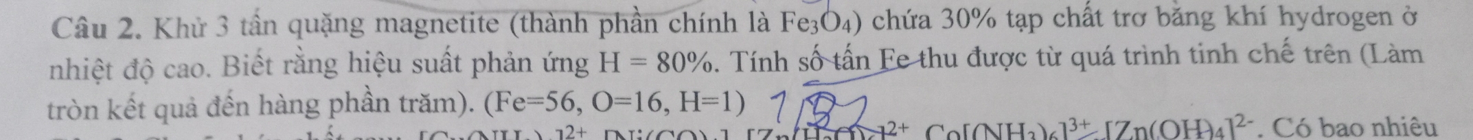 Khử 3 tần quặng magnetite (thành phần chính là Fe_3O_4) chứa 30% tạp chất trơ bằng khí hydrogen ở 
nhiệt độ cao. Biết rằng hiệu suất phản ứng H=80%. Tính số tấn Fe thu được từ quá trình tinh chế trên (Làm 
tròn kết quả đến hàng phần trăm). (Fe=56, O=16,H=1)
[]+17=12+ Co[(NH_3)_6]^3+[Zn(OH)_4]^2-
12+. Có bao nhiêu