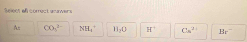 Select all correct answers
Ar CO_3^((2-) NH_4^+ H_2)O H^+ Ca^(2+) Br^-