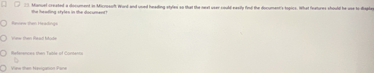 Manuel created a document in Microsoft Word and used heading styles so that the next user could easily find the document's topics. What features should he use to display 
the heading styles in the document? 
Review then Headings 
View then Read Mode 
References then Table of Contents 
View then Navigation Pane