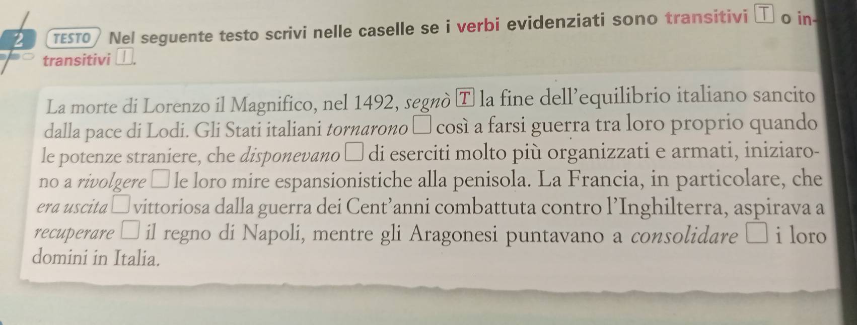 2 πε5T0) Nel seguente testo scrivi nelle caselle se i verbi evidenziati sono transitivi τ o in- 
transitivi _. 
La morte di Lorenzo il Magnifico, nel 1492, segnò T la fine dell’equilibrio italiano sancito 
dalla pace di Lodi. Gli Stati italiani tornarono π così a farsi guerra tra loro proprio quando 
le potenze straniere, che disponevano □ di eserciti molto più organizzati e armati, iniziaro- 
no a rivolgere èle loro mire espansionistiche alla penisola. La Francia, in particolare, che 
era uscita □ vittoriosa dalla guerra dei Cent’anni combattuta contro l’Inghilterra, aspirava a 
recuperare □ il regno di Napoli, mentre gli Aragonesi puntavano a consolidare i loro 
domini in Italia.