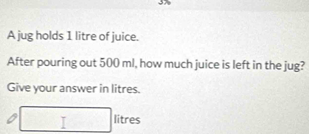 A jug holds 1 litre of juice. 
After pouring out 500 ml, how much juice is left in the jug? 
Give your answer in litres.
□ litres