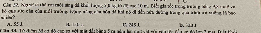 Người ta thả rơi một tảng đá khối lượng 5,0 kg từ độ cao 10 m. Biết gia tốc trọng trường bằng 9, 8m/s^2 và
bỏ qua sức cản của môi trường. Động năng của hòn đá khi nó đỉ đến nửa đường trong quá trình rơi xuống là bao
nhiêu?
A. 55 J. B. 150 J. C. 245 J. D. 320 J
Câu 33. Từ điểm M có đô cao so với mặt đất bằng 5 m ném lên một vật với vận tốc đầu có đô lớn 3 m/s. Biết khối