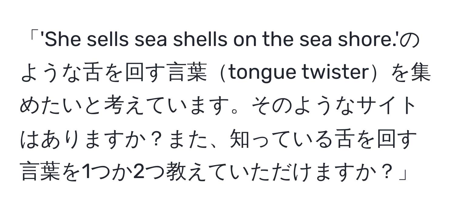 「'She sells sea shells on the sea shore.'のような舌を回す言葉tongue twisterを集めたいと考えています。そのようなサイトはありますか？また、知っている舌を回す言葉を1つか2つ教えていただけますか？」