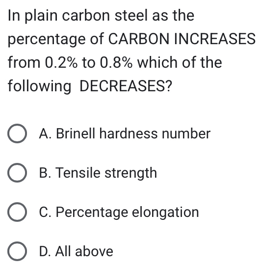 In plain carbon steel as the
percentage of CARBON INCREASES
from 0.2% to 0.8% which of the
following DECREASES?
A. Brinell hardness number
B. Tensile strength
C. Percentage elongation
D. All above