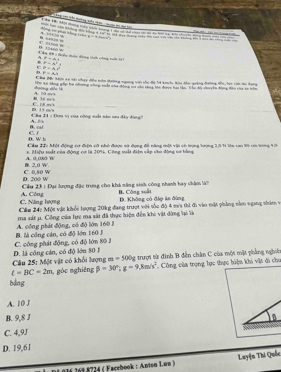 năng cao bồi đưỡng kiến thức - luyện thi đại học
một lực cản không đổi bằng 4
Câu 18: Một thang máy khối lượng 1 tần có thể chịu tái tối đa 800 kg. Khi chuyên đông thanh máy còn chi
động cơ phải bằng (cho 10^3
Địa chi  122 Nơ Trang C
A. 35520 W g=9,8m/s N. Để đưa thang máy lên cao với vận tốc không đối 3 m/s thi công suất của
B. 64920 W

C. 55560 W
D. 32460 W
Câu 19 : Biểu thức đủng tính công suất là?
A. P=A 
B. P=A^2.t
C. P=A.t^2
D、 P=A/t
Câu 20: Một xe tải chạy đều trên đường ngang với tốc độ 54 km/h. Khi đến quãng đường đốc, lực cán tác dụng
lên xe tăng gấp ba nhưng công suất của động cơ chi tăng lên được hai lần. Tốc độ chuyên động đều của xe trên
đường đốc là
A. 10 m/s
B. 36 m/s
C. 18 m/s
D. 15 m/s
Câu 21 : Đơn vị của công suất nào sau đây đúng?
A. J/s
B. cal
C. J
D. W.h
Câu 22: Một động cơ điện cỡ nhỏ được sử dụng để nâng một vật có trọng lượng 2,0 N lên cao 80 cm trong 4,0
s. Hiệu suất của động cơ là 20%. Công suất điện cấp cho động cơ bằng
A. 0,080 W
B. 2,0 W.
C. 0,80 W
D. 200 W
Câu 23 : Đại lượng đặc trưng cho khả năng sinh công nhanh hay chậm là?
A. Công B. Công suất
C. Năng lượng D. Không có đáp án đúng
Câu 24: Một vật khối lượng 20kg đang trượt với tốc độ 4 m/s thì đi vào mặt phẳng nằm ngang nhám và
ma sát μ. Công của lực ma sát đã thực hiện đến khi vật dừng lại là
A. công phát động, có độ lớn 160 J
B. là công cản, có độ lớn 160 J
C. công phát động, có độ lớn 80 J
D. là công cản, có độ lớn 80 J
Câu 25: Một vật có khối lượng m=500g trượt từ đỉnh B đến chân C của một mặt phẳng nghiên
ell =BC=2m , góc nghiêng beta =30°;g=9,8m/s^2. Công của trọng lực thực hiện khi vật di chu
bằng
A. 10 J
B. 9,8 J B
C. 4,9J
D. 19,61
Luyện Thi Quốc
126 269 8724 ( Facebook : Anton Luu )