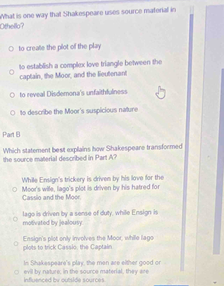 What is one way that Shakespeare uses source material in
Othello?
to create the plot of the play
to establish a complex love triangle between the
captain, the Moor, and the lieutenant
to reveal Disdemona's unfaithfulness
to describe the Moor's suspicious nature
Part B
Which statement best explains how Shakespeare transformed
the source material described in Part A?
While Ensign's trickery is driven by his love for the
Moor's wife, lago's plot is driven by his hatred for
Cassio and the Moor.
lago is driven by a sense of duty, while Ensign is
motivated by jealousy.
Ensign's plot only involves the Moor, while lago
plots to trick Cassio, the Captain.
In Shakespeare's play, the men are either good or
evil by nature; in the source material, they are
influenced bv outside sources.