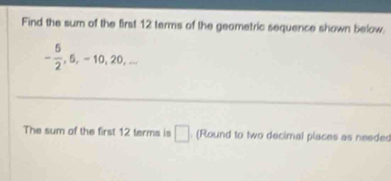 Find the sum of the first 12 terms of the geametric sequence shown below.
- 6/2 , 6, -10, 20,... 
The sum of the first 12 terms is □. (Round to two decimal places as needed