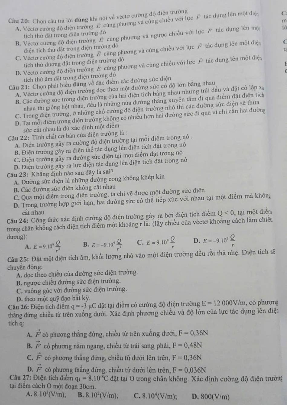 Chọn câu trà lời đúng khi nói về véctơ cường độ điện trường
A. Vectơ cường độ điện trường E cùng phương và cùng chiều với lực F tác dụng lên một điện C
m
tíich thứ đặt trong điện trường đó
B. Vectơ cường độ điện trường E cùng phương và ngược chiều với lực F tác dụng lên mộ
điện tích thử đặt trong điện trường đó
C. Véctơ cường độ điện trường overline E cùng phương và cùng chiều với lực vector F tác dụng lên một điện C
tích thử dương đặt trong điện trường đó
1
D. Véctơ cường độ điện trường E cùng phương và cùng chiều với lực overline F tác dụng lên một điện
tích thử âm đặt trong điện trường đó
Câu 21: Chọn phát biểu đúng về đặc điểm các đường sức điện (
A. Vectơ cường độ điện trường dọc theo một đường sức có độ lớn bằng nhau
B. Các đường sức trong điện trường của hai điện tích bằng nhau nhưng trái đấu và đặt cô lập xạ
nhau thi giống hệt nhau, đều là những nửa đường thắng xuyên tâm đi qua điêm đặt điện tích
C. Trong điện trường, ở những chổ cường độ điện trường nhỏ thì các đường sức điện sẽ thưa
D. Tại mỗi điểm trong điện trường không có nhiều hơn hai đường sức đi qua vi chỉ cần hai đường
sức cắt nhau là đủ xác định một điểm
Câu 22: Tỉnh chất cơ bản của điện trường là :
A. Điện trường gây ra cường độ điện trường tại mỗi điềm trong nó .
B. Điện trường gây ra điện thể tác dụng lên điện tích đặt trong nó
C. Điện trường gây ra đường sức điện tại mọi điểm đặt trong nó
D. Điện trường gây ra lực điện tác dụng lên điện tích đặt trong nó
Câu 23: Khăng định nào sau đây là sai?
A. Đường sức điện là những đường cong không khép kin
B. Các đường sức điện không cắt nhau
C. Qua một điểm trong điện trường, ta chi vẽ được một đường sức điện
D. Trong trường hợp giới hạn, hai đường sức có thể tiếp xúc với nhau tại một điểm mả không
cắt nhau
Câu 24: Công thức xác định cường độ điện trường gây ra bởi điện tích điểm Q<0</tex> , tại một điểm
trong chân không cách điện tích điểm một khoảng r là: (lấy chiều của véctơ khoảng cách làm chiều
dương):
A. E=9.10^9 Q/r^2  B. E=-9.10^9 Q/r^2  C. E=9.10^9 Q/r  D. E=-9.10^9 Q/r 
Câu 25: Đặt một điện tích âm, khối lượng nhỏ vào một điện trường đều rồi thả nhẹ. Điện tích sẽ
chuyển động:
A. dọc theo chiều của đường sức điện trường.
B. ngược chiều đường sức điện trường.
C. vuông góc với đường sức điện trường.
D. theo một quỹ đạo bất kỳ
Câu 26: Điện tích điểm q=-3mu C đặt tại điểm có cường độ điện trường E=12000V/m , có phương
thăng đứng chiều từ trên xuống dưới. Xác định phương chiều và độ lớn của lực tác dụng lên điện
tich q:
A. vector F có phương thẳng đứng, chiều từ trên xuống dưới, F=0,36N
B. vector F có phương nằm ngang, chiều từ trải sang phải, F=0,48N
C. vector F có phương thẳng đứng, chiều từ dưới lên trên, F=0,36N
D. vector F có phương thẳng đứng, chiều từ dưới lên trên, F=0,036N
Câu 27: Điện tích điểm q_1=8.10^(-8)C đặt tại O trong chân không. Xác định cường độ điện trường
tại điểm cách O một đoạn 30cm.
A. 8.10^3(V/m); B. 8.10^2(V/m); C. 8.10^4(V/m); D. 800(V/m)