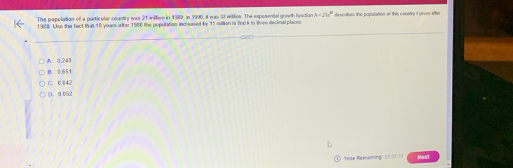 The population of a particular country was 21 million in 1980; in 1990, it was 32 million. The exponential growth function A=21e^(kt) describes the population of this country t years after
1980. Use the fact that 10 years after 1980 the population increased by 11 million to find k to three decimal places
A. 0.240
B. 0.651
C. 0.042
D. 0.052
Time Remaining: (1:07.11 Next