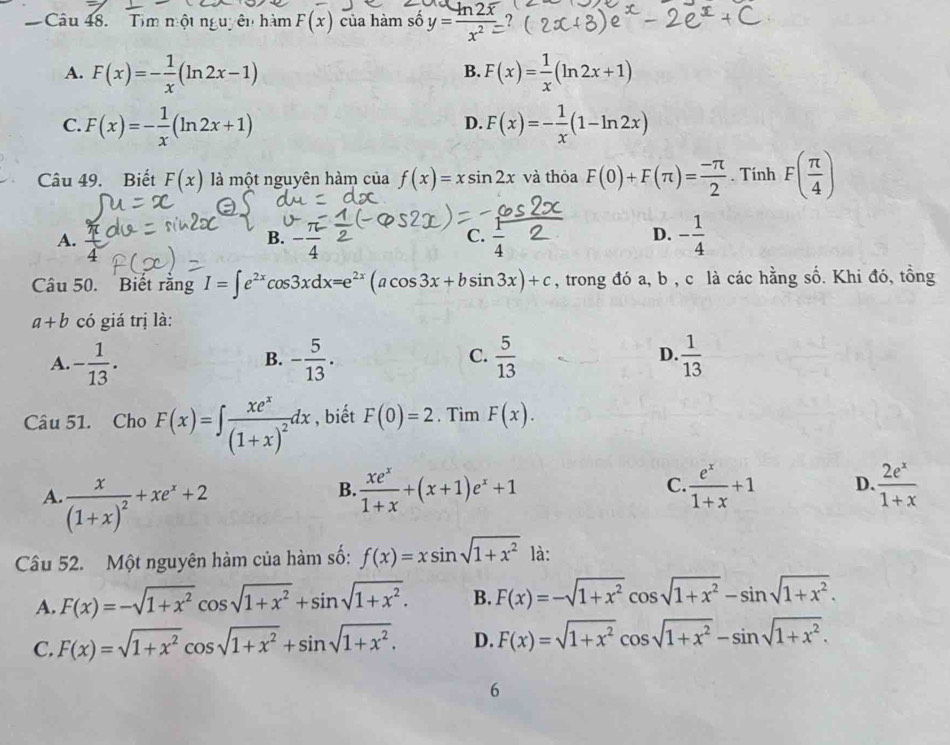 Tìm một nguyên hàm F(x) của hàm số y=frac ln 2overline xx^2= ?
A. F(x)=- 1/x (ln 2x-1) F(x)= 1/x (ln 2x+1)
B.
C. F(x)=- 1/x (ln 2x+1) F(x)=- 1/x (1-ln 2x)
D.
Câu 49. Biết F(x) là một nguyên hàm của f(x)=xsin 2x và thỏa F(0)+F(π )= (-π )/2 . Tính F( π /4 )
A.
C.
B. -frac 4 overline 4
D. - 1/4 
4
Câu 50. Biết rằng I=∈t e^(2x)cos 3xdx=e^(2x)(acos 3x+bsin 3x)+c , trong đó a, b , c là các hằng số. Khi đó, tồng
a+b có giá trị là:
A. - 1/13 . - 5/13 .  5/13  D.  1/13 
B.
C.
Câu 51. Cho F(x)=∈t frac xe^x(1+x)^2dx , biết F(0)=2. Tìm F(x).
A. frac x(1+x)^2+xe^x+2
B.  xe^x/1+x +(x+1)e^x+1  e^x/1+x +1 D.  2e^x/1+x 
C.
Cầu 52. Một nguyên hàm của hàm số: f(x)=xsin sqrt(1+x^2) là:
A. F(x)=-sqrt(1+x^2)cos sqrt(1+x^2)+sin sqrt(1+x^2). B. F(x)=-sqrt(1+x^2)cos sqrt(1+x^2)-sin sqrt(1+x^2).
C. F(x)=sqrt(1+x^2)cos sqrt(1+x^2)+sin sqrt(1+x^2). D. F(x)=sqrt(1+x^2)cos sqrt(1+x^2)-sin sqrt(1+x^2).
6