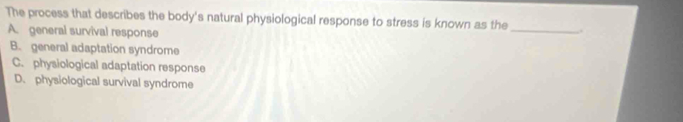 The process that describes the body's natural physiological response to stress is known as the _.
A. general survival response
B. general adaptation syndrome
C. physiological adaptation response
D. physiological survival syndrome