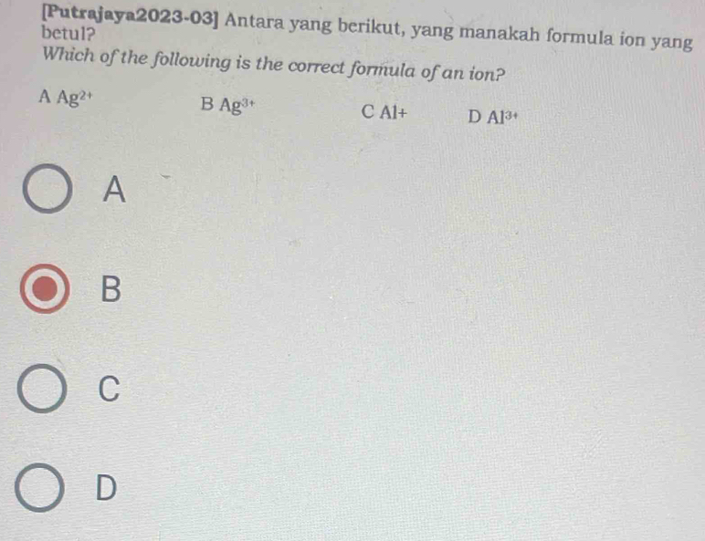 [Putrajaya2023-03] Antara yang berikut, yang manakah formula ion yang
betul?
Which of the following is the correct formula of an ion?
n Ag^(2+)
B Ag^(3+)
C Al+ D Al^(3+)
A
B
C
D