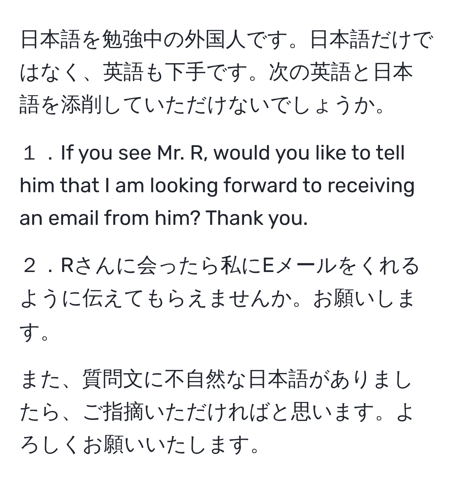 日本語を勉強中の外国人です。日本語だけではなく、英語も下手です。次の英語と日本語を添削していただけないでしょうか。

１．If you see Mr. R, would you like to tell him that I am looking forward to receiving an email from him? Thank you.

２．Rさんに会ったら私にEメールをくれるように伝えてもらえませんか。お願いします。

また、質問文に不自然な日本語がありましたら、ご指摘いただければと思います。よろしくお願いいたします。