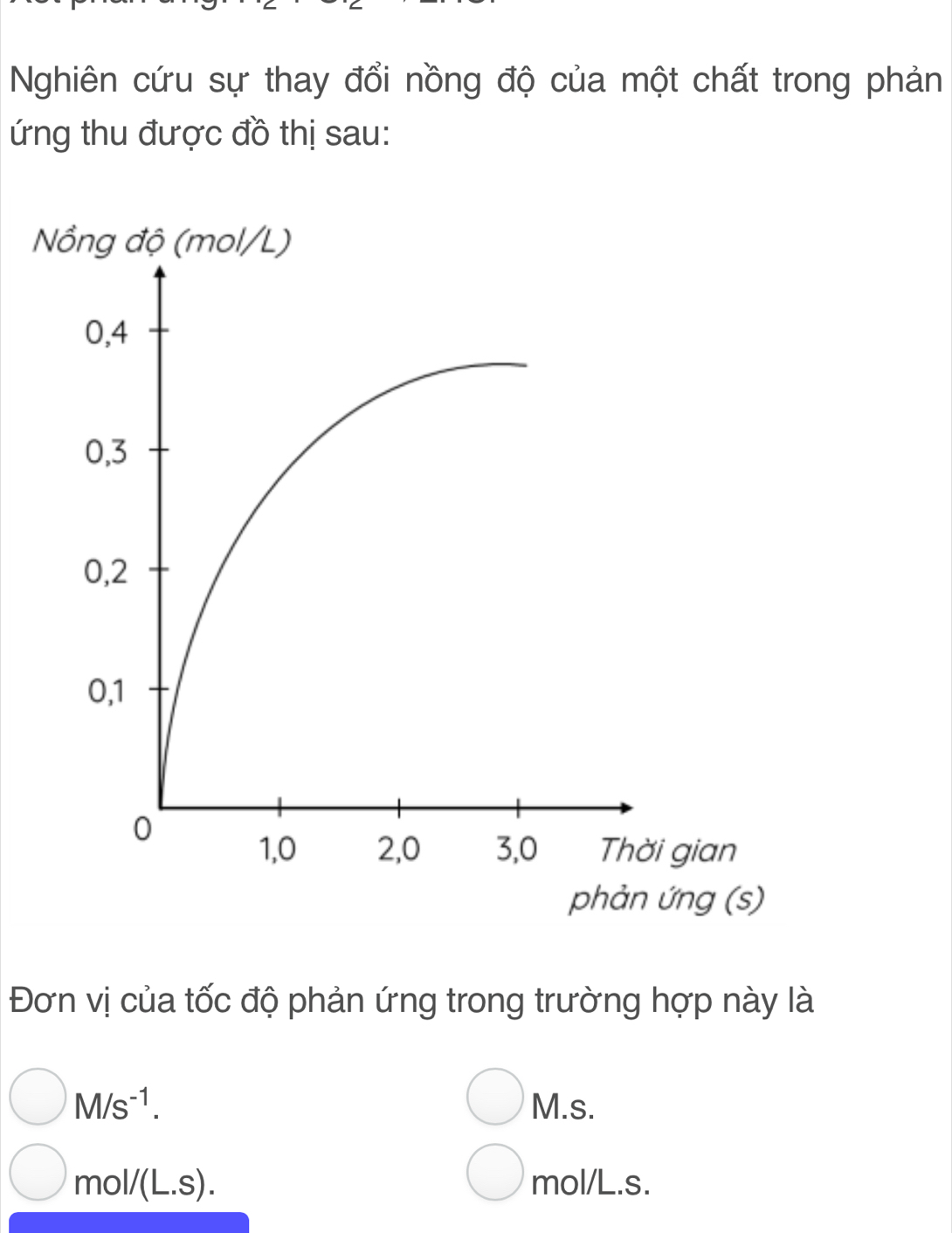 Nghiên cứu sự thay đổi nồng độ của một chất trong phản 
ứng thu được đồ thị sau: 
Đơn vị của tốc độ phản ứng trong trường hợp này là
M/s^(-1). M.s.
mol/(L.S). mol/L.s.