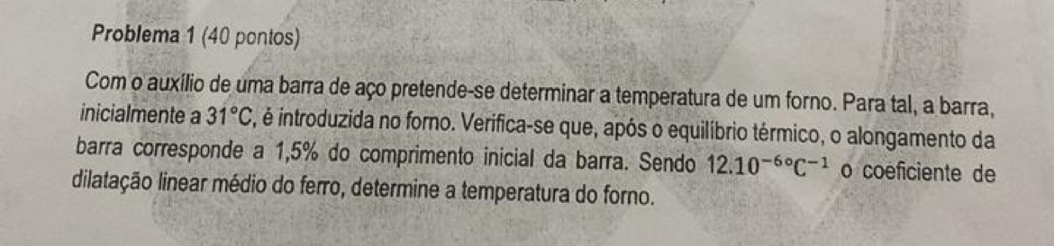 Problema 1 (40 pontos) 
Com o auxílio de uma barra de aço pretende-se determinar a temperatura de um forno. Para tal, a barra, 
inicialmente a 31°C, , é introduzida no forno. Verifica-se que, após o equilíbrio térmico, o alongamento da 
barra corresponde a 1,5% do comprimento inicial da barra. Sendo 12.10^(-6circ)C^(-1) o coéficiente de 
dilatação linear médio do ferro, determine a temperatura do forno.