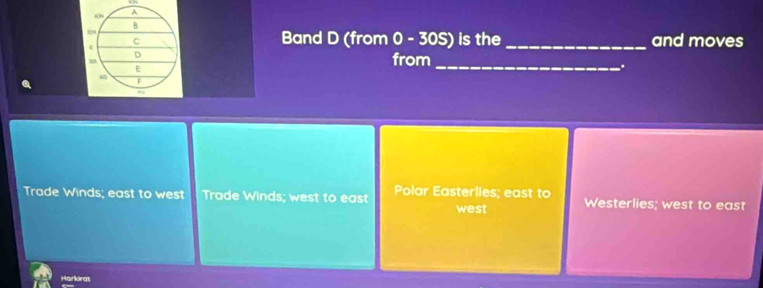 68
A
B
34
C

Band D (from 0 - 30S) is the _and moves
D from
E
_
.
F
Trade Winds; east to west Trade Winds; west to east Polar Easterlies; east to Westerlies; west to east
west
Harkdrat