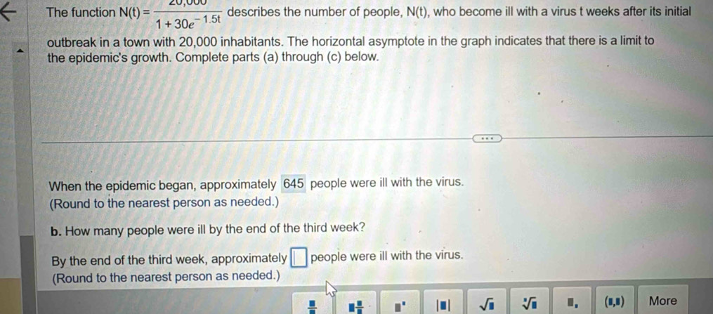 The function N(t)= (20,000)/1+30e^(-1.5t)  describes the number of people, N(t) , who become ill with a virus t weeks after its initial 
outbreak in a town with 20,000 inhabitants. The horizontal asymptote in the graph indicates that there is a limit to 
the epidemic's growth. Complete parts (a) through (c) below. 
When the epidemic began, approximately 645 people were ill with the virus. 
(Round to the nearest person as needed.) 
b. How many people were ill by the end of the third week? 
By the end of the third week, approximately □ people were ill with the virus. 
(Round to the nearest person as needed.)
 □ /□   □  □ /□   □^(□) |□ | sqrt(□ ) sqrt[3](□ ) □ , (8,8) More