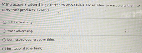 Manufacturers' advertising directed to wholesalers and retailers to encourage them to
carry their products is called
retail advertising.
trade advertising.
business-to-business advertising.
institutional advertising.