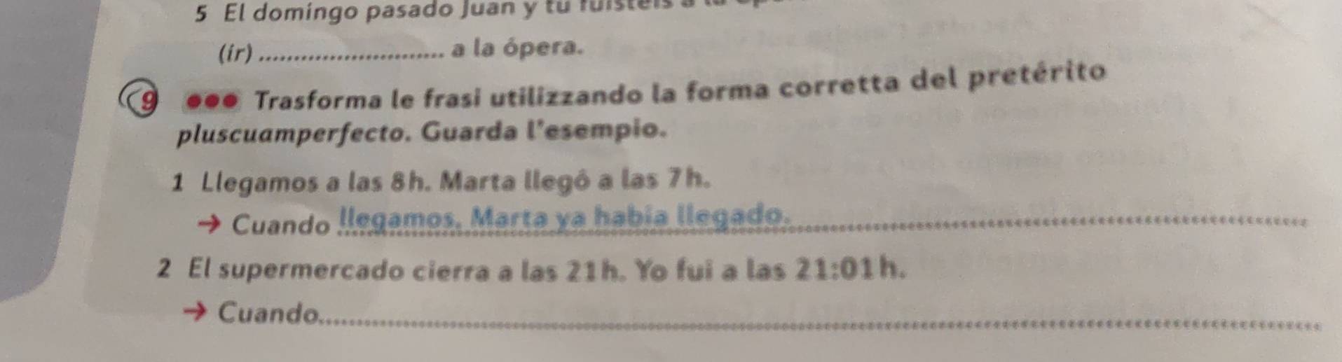 El domingo pasado Juan y tu fuisteis 
(ir) _a la ópera. 
9 0●0 Trasforma le frasi utilizzando la forma corretta del pretérito 
pluscuamperfecto. Guarda l’esempio. 
1 Llegamos a las 8h. Marta llegó a las 7h. 
Cuando llegamos. Marta ya había llegado._ 
2 El supermercado cierra a las 21h. Yo fui a las 21:01 h. 
Cuando._