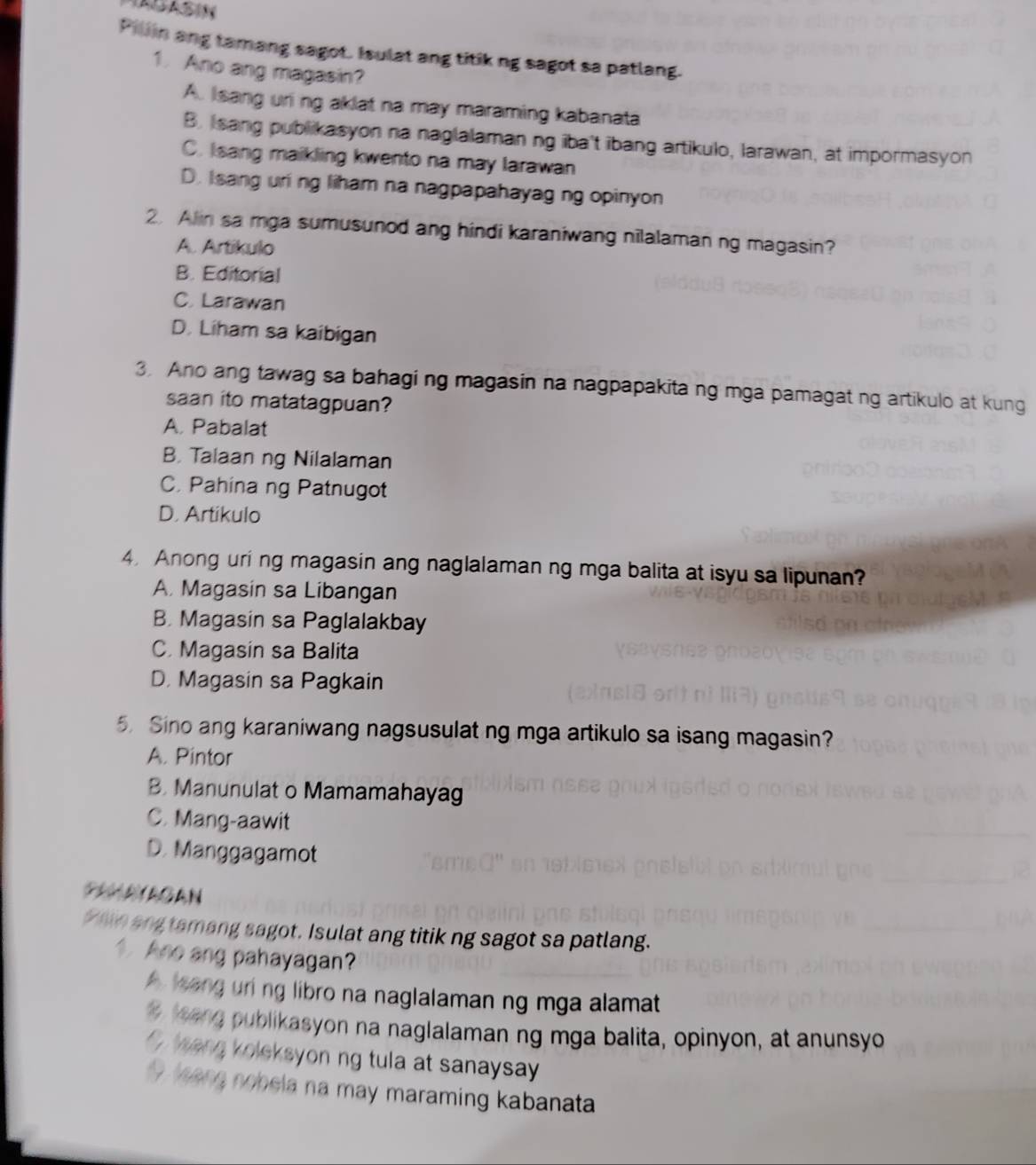 Pilin ang tamang sagot. Isulat ang titik ng sagot sa patlang.
1. Ano ang magasin?
A. I sang uri ng aklat na may maraming kabanata
B. Isang publikasyon na naglalaman ng iba't ibang artikulo, larawan, at impormasyon
C. Isang maikling kwento na may larawan
D. I sang uri ng liham na nagpapahayag ng opinyon
2. Alin sa mga sumusunod ang hindi karaniwang nilalaman ng magasin?
A. Artikulo
B. Editorial
C. Larawan
D. Liham sa kaibigan
3. Ano ang tawag sa bahagi ng magasin na nagpapakita ng mga pamagat ng artikulo at kung
saan ito matatagpuan?
A. Pabalat
B. Talaan ng Nilalaman
C. Pahina ng Patnugot
D. Artikulo
4. Anong uring magasin ang naglalaman ng mga balita at isyu sa lipunan?
A. Magasin sa Libangan
B. Magasin sa Paglalakbay
C. Magasin sa Balita
D. Magasin sa Pagkain
5. Sino ang karaniwang nagsusulat ng mga artikulo sa isang magasin?
A. Pintor
B. Manunulat o Mamamahayag
C. Mang-aawit
D. Manggagamot
PHARIAGAN
Phn ang tamang sagot. Isulat ang titik ng sagot sa patlang.
4 Ane ang pahayagan?
A lang uni ng libro na naglalaman ng mga alamat
leang publikasyon na naglalaman ng mga balita, opinyon, at anunsyo
marn koleksyon ng tula at sanaysay
9 leang nobela na may maraming kabanata