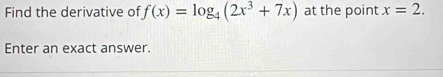 Find the derivative of f(x)=log _4(2x^3+7x) at the point x=2. 
Enter an exact answer.