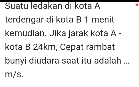 Suatu ledakan di kota A
* 
terdengar di kota B 1 menit 
kemudian. Jika jarak kota A - 
kota B 24km, Cepat rambat 
bunyi diudara saat itu adalah ...
m/s.